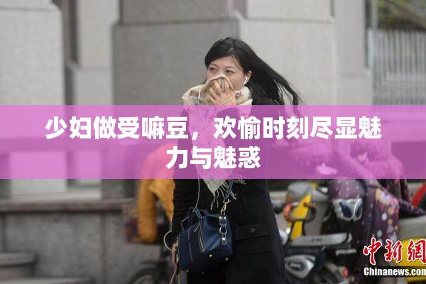 少妇做受嘛豆，欢愉时刻尽显魅力与魅惑