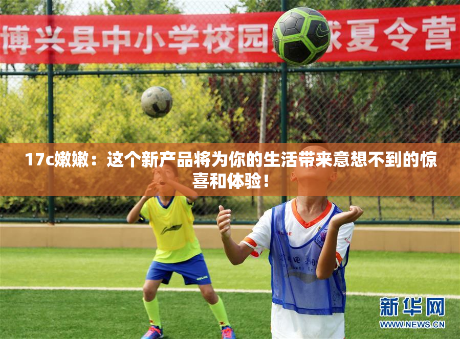 17c嫩嫩：这个新产品将为你的生活带来意想不到的惊喜和体验！