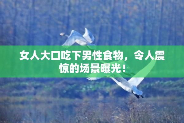 女人大口吃下男性食物，令人震惊的场景曝光！