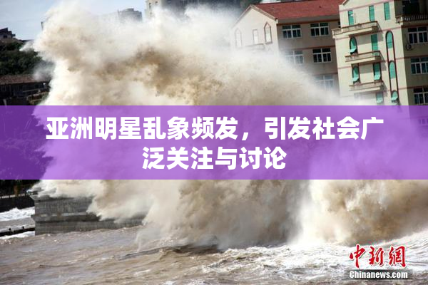 亚洲明星乱象频发，引发社会广泛关注与讨论