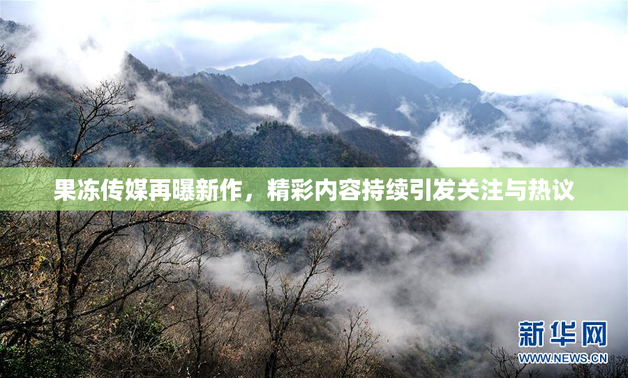 果冻传媒再曝新作，精彩内容持续引发关注与热议