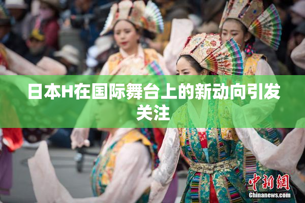 日本H在国际舞台上的新动向引发关注
