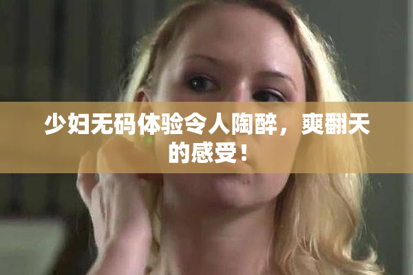 少妇无码体验令人陶醉，爽翻天的感受！