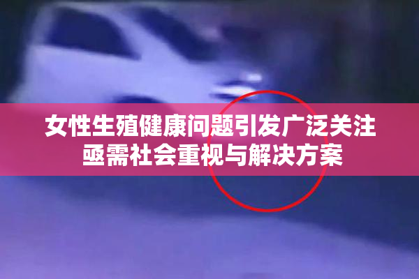 女性生殖健康问题引发广泛关注 亟需社会重视与解决方案