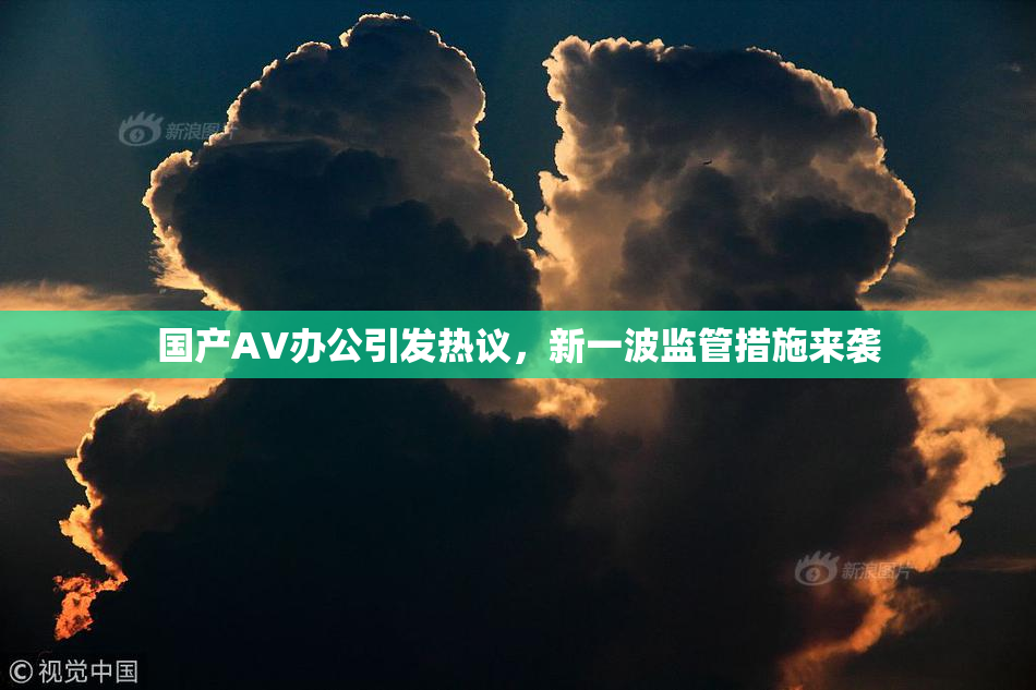 国产AV办公引发热议，新一波监管措施来袭