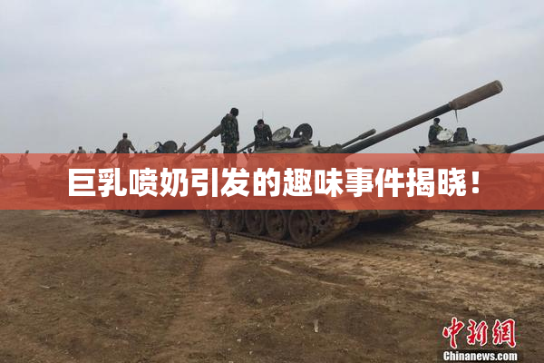 巨乳喷奶引发的趣味事件揭晓！