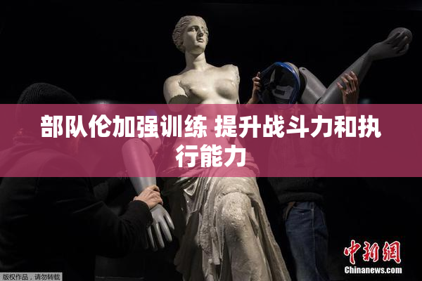 部队伦加强训练 提升战斗力和执行能力