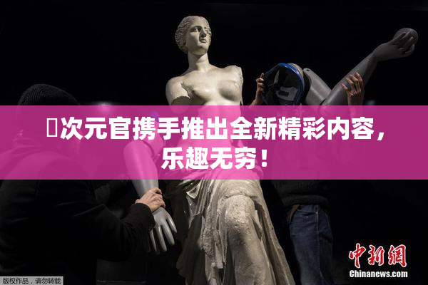 囧次元官携手推出全新精彩内容，乐趣无穷！