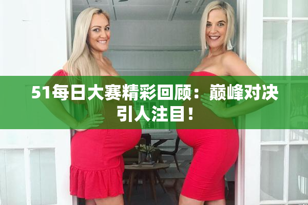 51每日大赛精彩回顾：巅峰对决引人注目！