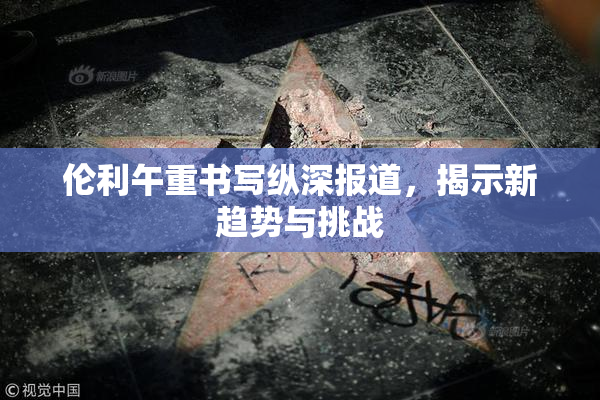 伦利午重书写纵深报道，揭示新趋势与挑战