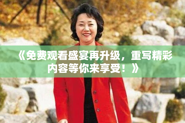 《免费观看盛宴再升级，重写精彩内容等你来享受！》
