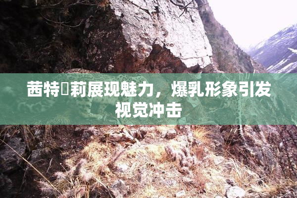 茜特菈莉展现魅力，爆乳形象引发视觉冲击