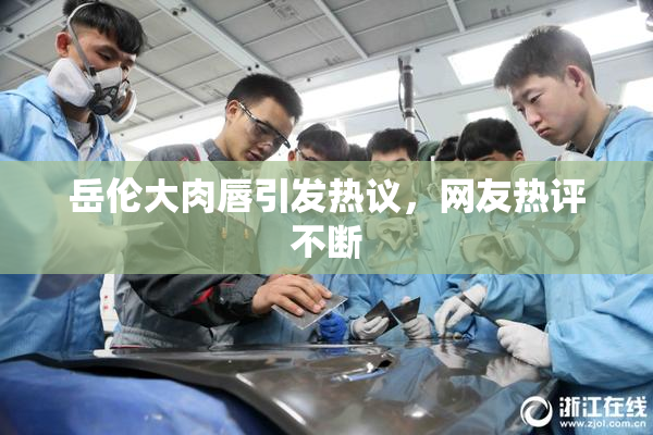 岳伦大肉唇引发热议，网友热评不断