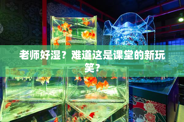 老师好湿？难道这是课堂的新玩笑？