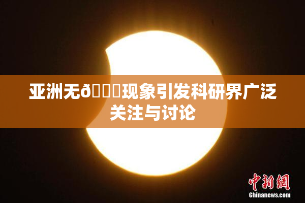 亚洲无🈚现象引发科研界广泛关注与讨论