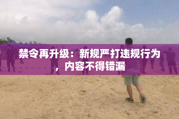 禁令再升级：新规严打违规行为，内容不得错漏