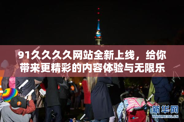 91久久久久网站全新上线，给你带来更精彩的内容体验与无限乐趣！