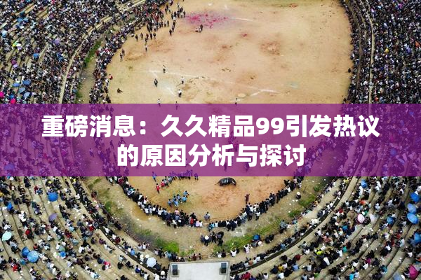 重磅消息：久久精品99引发热议的原因分析与探讨