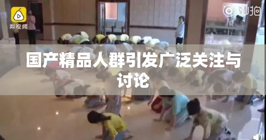 国产精品人群引发广泛关注与讨论