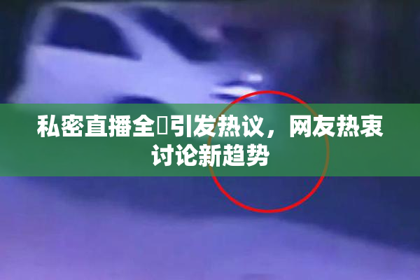 私密直播全婐引发热议，网友热衷讨论新趋势