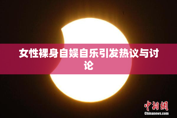 女性裸身自娱自乐引发热议与讨论