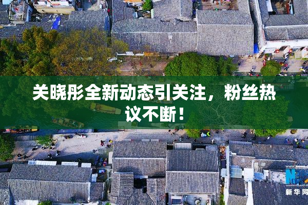 关晓彤全新动态引关注，粉丝热议不断！