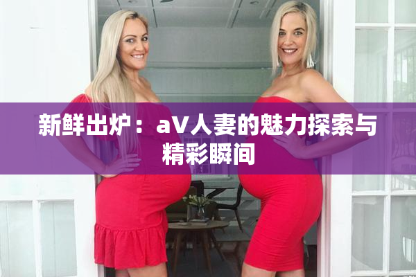 新鲜出炉：aV人妻的魅力探索与精彩瞬间