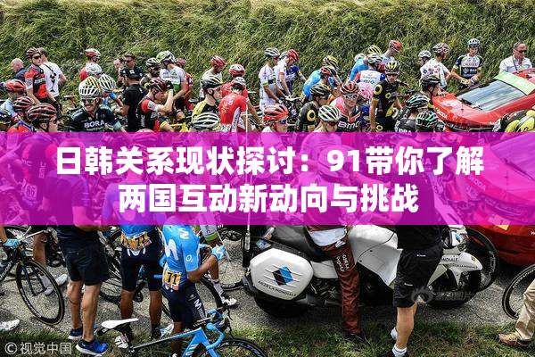 日韩关系现状探讨：91带你了解两国互动新动向与挑战