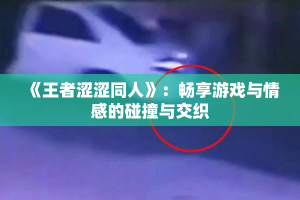 《王者涩涩同人》：畅享游戏与情感的碰撞与交织