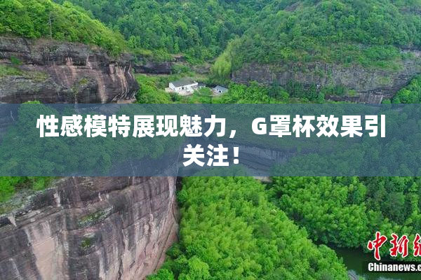 性感模特展现魅力，G罩杯效果引关注！