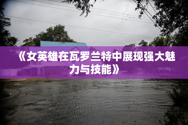 《女英雄在瓦罗兰特中展现强大魅力与技能》
