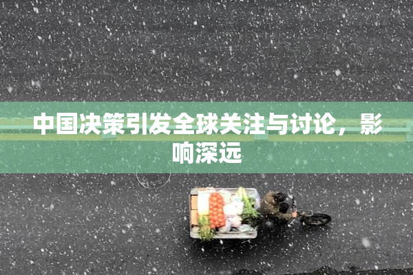 中国决策引发全球关注与讨论，影响深远