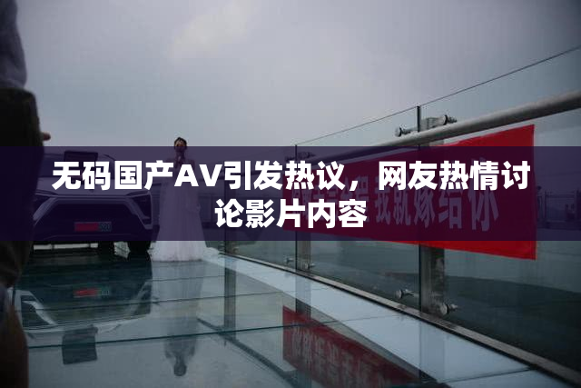 无码国产AV引发热议，网友热情讨论影片内容