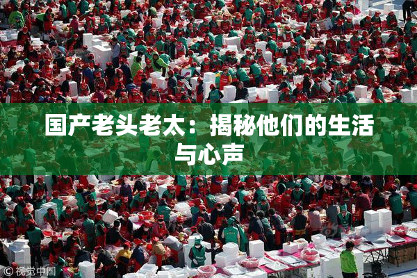 国产老头老太：揭秘他们的生活与心声