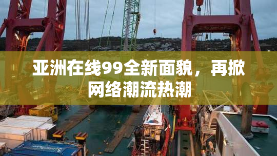 亚洲在线99全新面貌，再掀网络潮流热潮