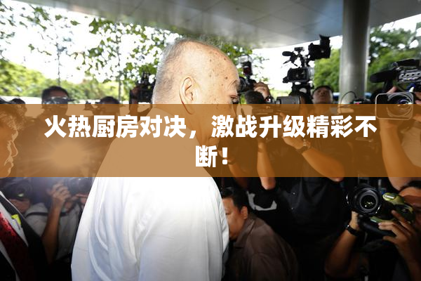 火热厨房对决，激战升级精彩不断！