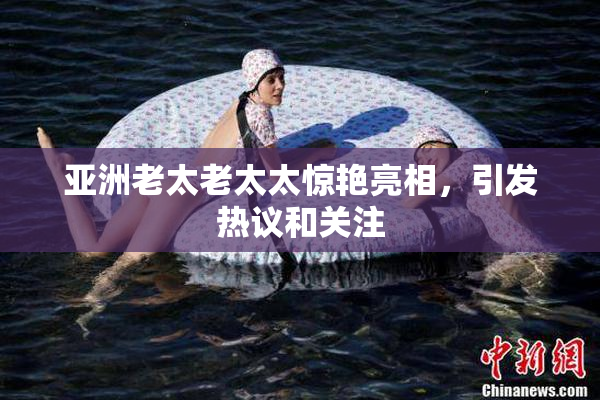 亚洲老太老太太惊艳亮相，引发热议和关注