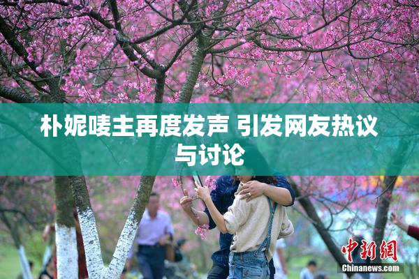 朴妮唛主再度发声 引发网友热议与讨论