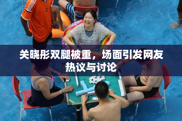 关晓彤双腿被重，场面引发网友热议与讨论