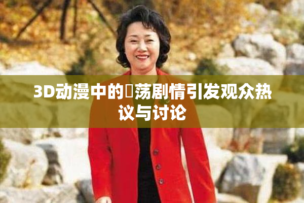 3D动漫中的婬荡剧情引发观众热议与讨论