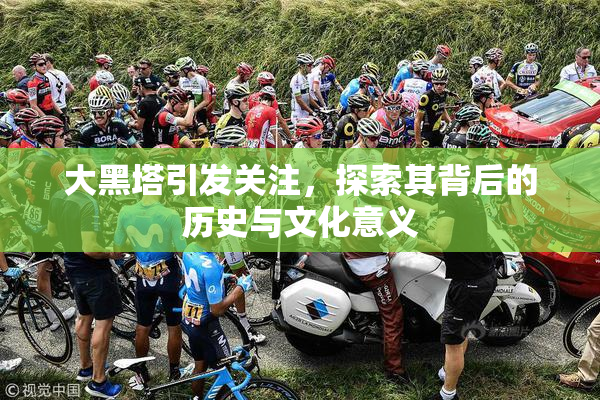 大黑塔引发关注，探索其背后的历史与文化意义