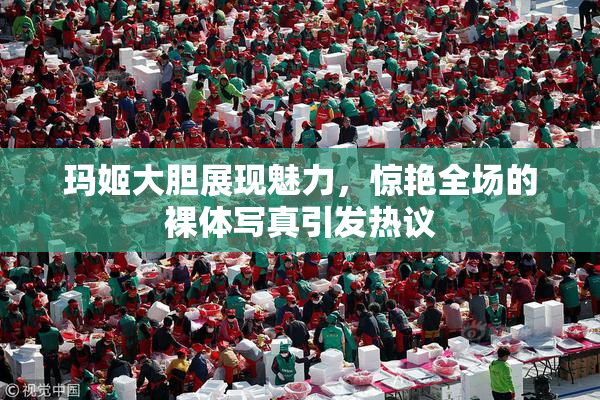 玛姬大胆展现魅力，惊艳全场的裸体写真引发热议
