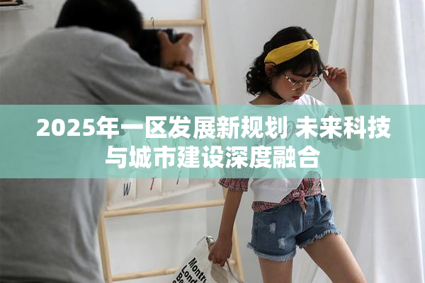 2025年一区发展新规划 未来科技与城市建设深度融合