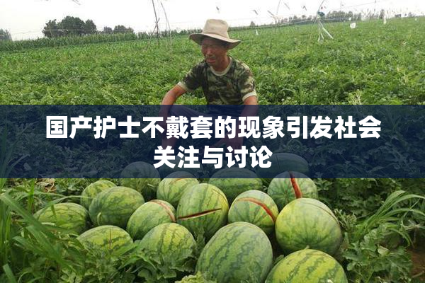 国产护士不戴套的现象引发社会关注与讨论