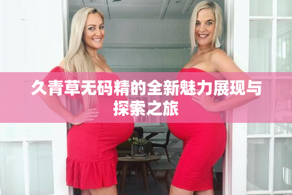 久青草无码精的全新魅力展现与探索之旅