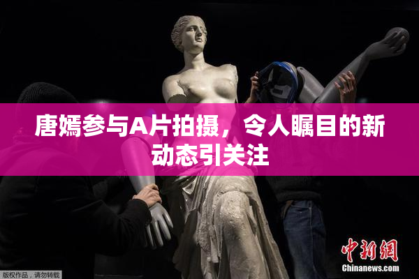 唐嫣参与A片拍摄，令人瞩目的新动态引关注