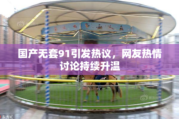 国产无套91引发热议，网友热情讨论持续升温