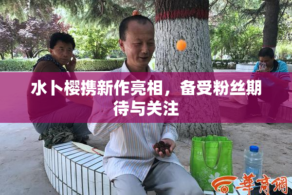 水卜樱携新作亮相，备受粉丝期待与关注