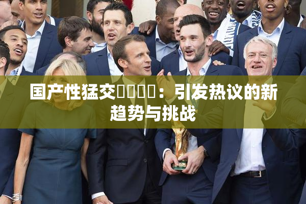 国产性猛交❌‌❌‌：引发热议的新趋势与挑战