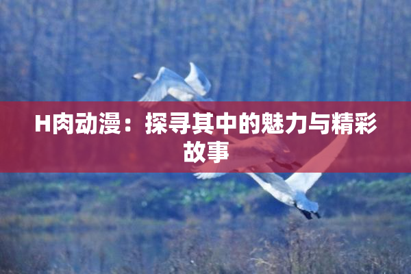 H肉动漫：探寻其中的魅力与精彩故事